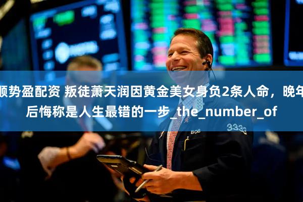 顺势盈配资 叛徒萧天润因黄金美女身负2条人命，晚年后悔称是人生最错的一步_the_number_of