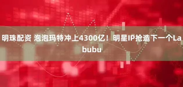 明珠配资 泡泡玛特冲上4300亿！明星IP抢造下一个Labubu
