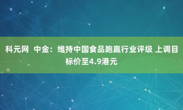 科元网  中金：维持中国食品跑赢行业评级 上调目标价至4.9港元