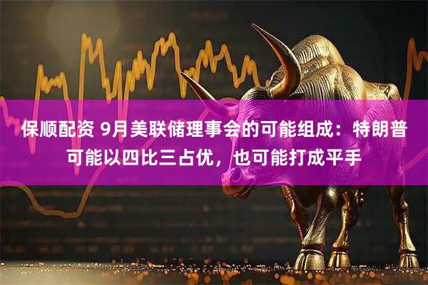 保顺配资 9月美联储理事会的可能组成：特朗普可能以四比三占优，也可能打成平手