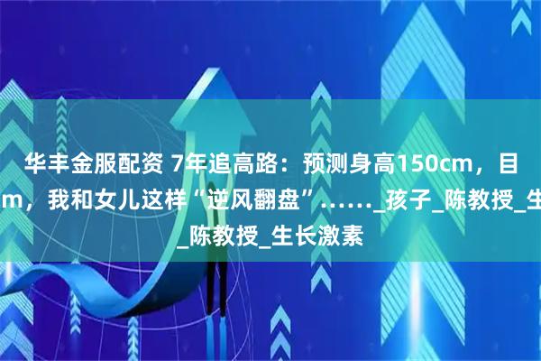 华丰金服配资 7年追高路：预测身高150cm，目前165cm，我和女儿这样“逆风翻盘”……_孩子_陈教授_生长激素