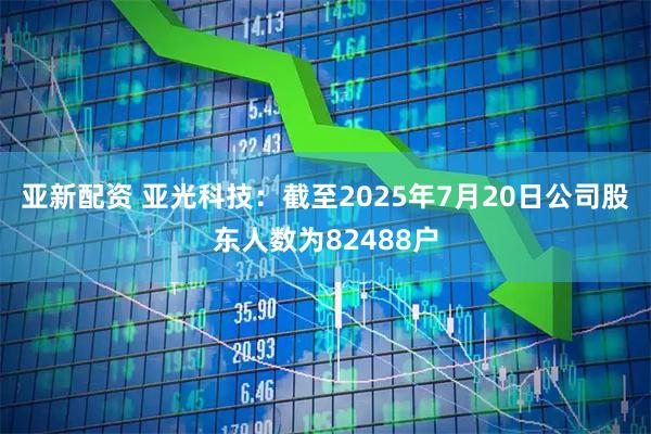 亚新配资 亚光科技：截至2025年7月20日公司股东人数为82488户