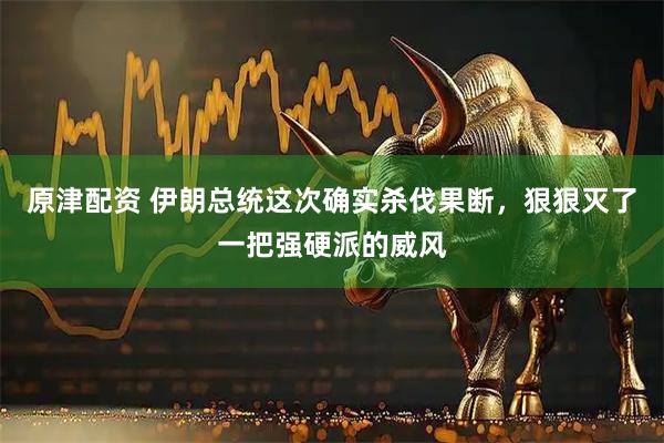 原津配资 伊朗总统这次确实杀伐果断，狠狠灭了一把强硬派的威风